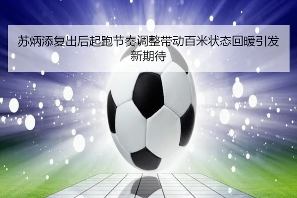 苏炳添复出后起跑节奏调整带动百米状态回暖引发新期待